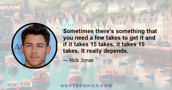 Sometimes there's something that you need a few takes to get it and if it takes 15 takes, it takes 15 takes. It really depends.