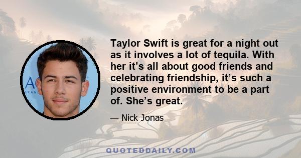 Taylor Swift is great for a night out as it involves a lot of tequila. With her it’s all about good friends and celebrating friendship, it’s such a positive environment to be a part of. She’s great.