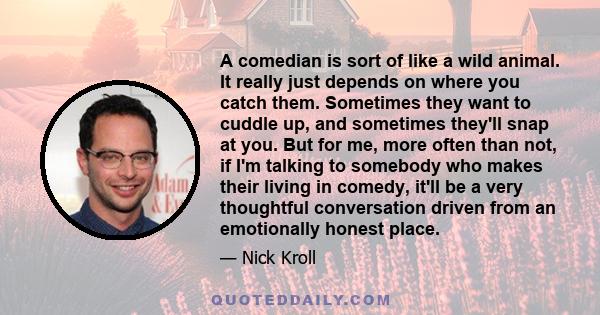 A comedian is sort of like a wild animal. It really just depends on where you catch them. Sometimes they want to cuddle up, and sometimes they'll snap at you. But for me, more often than not, if I'm talking to somebody