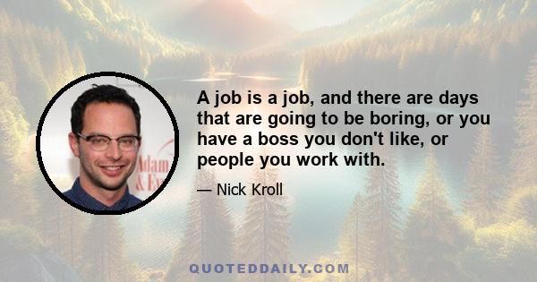 A job is a job, and there are days that are going to be boring, or you have a boss you don't like, or people you work with.