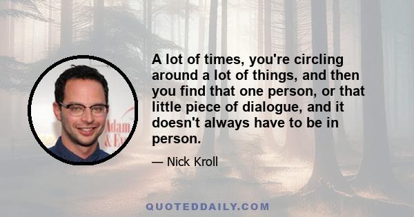 A lot of times, you're circling around a lot of things, and then you find that one person, or that little piece of dialogue, and it doesn't always have to be in person.