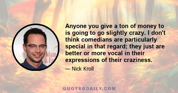 Anyone you give a ton of money to is going to go slightly crazy. I don't think comedians are particularly special in that regard; they just are better or more vocal in their expressions of their craziness.