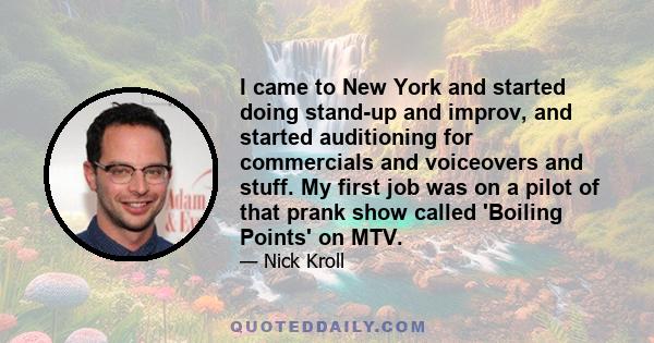 I came to New York and started doing stand-up and improv, and started auditioning for commercials and voiceovers and stuff. My first job was on a pilot of that prank show called 'Boiling Points' on MTV.