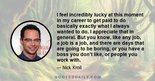 I feel incredibly lucky at this moment in my career to get paid to do basically exactly what I always wanted to do. I appreciate that in general. But you know, like any job, a job is a job, and there are days that are