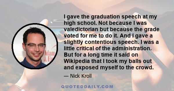 I gave the graduation speech at my high school. Not because I was valedictorian but because the grade voted for me to do it. And I gave a slightly contentious speech. I was a little critical of the administration. But