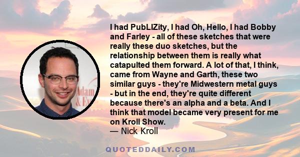 I had PubLIZity, I had Oh, Hello, I had Bobby and Farley - all of these sketches that were really these duo sketches, but the relationship between them is really what catapulted them forward. A lot of that, I think,