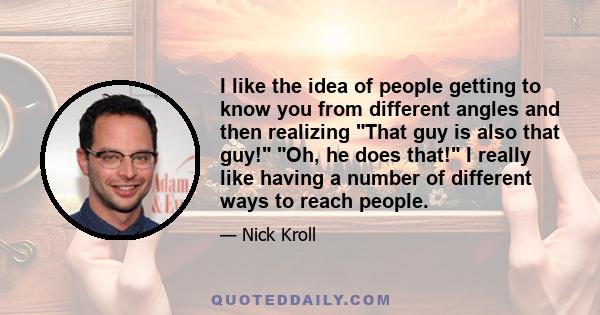 I like the idea of people getting to know you from different angles and then realizing That guy is also that guy! Oh, he does that! I really like having a number of different ways to reach people.