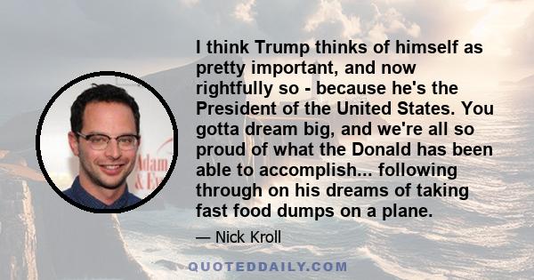 I think Trump thinks of himself as pretty important, and now rightfully so - because he's the President of the United States. You gotta dream big, and we're all so proud of what the Donald has been able to accomplish... 