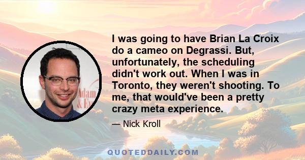 I was going to have Brian La Croix do a cameo on Degrassi. But, unfortunately, the scheduling didn't work out. When I was in Toronto, they weren't shooting. To me, that would've been a pretty crazy meta experience.