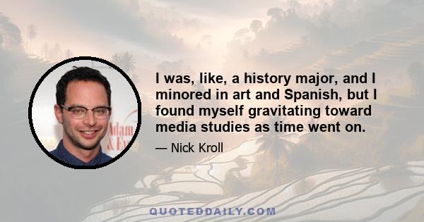 I was, like, a history major, and I minored in art and Spanish, but I found myself gravitating toward media studies as time went on.