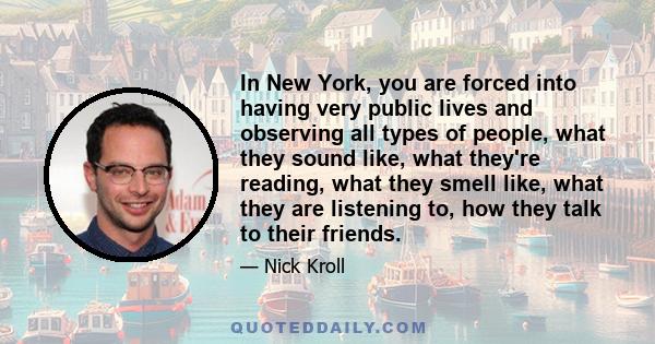 In New York, you are forced into having very public lives and observing all types of people, what they sound like, what they're reading, what they smell like, what they are listening to, how they talk to their friends.