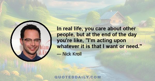 In real life, you care about other people, but at the end of the day you're like, I'm acting upon whatever it is that I want or need.