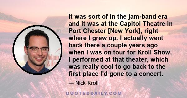 It was sort of in the jam-band era and it was at the Capitol Theatre in Port Chester [New York], right where I grew up. I actually went back there a couple years ago when I was on tour for Kroll Show. I performed at