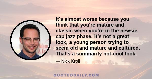 It's almost worse because you think that you're mature and classic when you're in the newsie cap jazz phase. It's not a great look, a young person trying to seem old and mature and cultured. That's a summarily not-cool