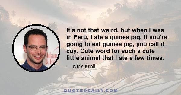 It's not that weird, but when I was in Peru, I ate a guinea pig. If you're going to eat guinea pig, you call it cuy. Cute word for such a cute little animal that I ate a few times.