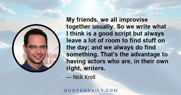 My friends, we all improvise together usually. So we write what I think is a good script but always leave a lot of room to find stuff on the day; and we always do find something. That's the advantage to having actors