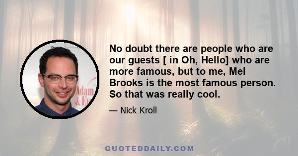 No doubt there are people who are our guests [ in Oh, Hello] who are more famous, but to me, Mel Brooks is the most famous person. So that was really cool.