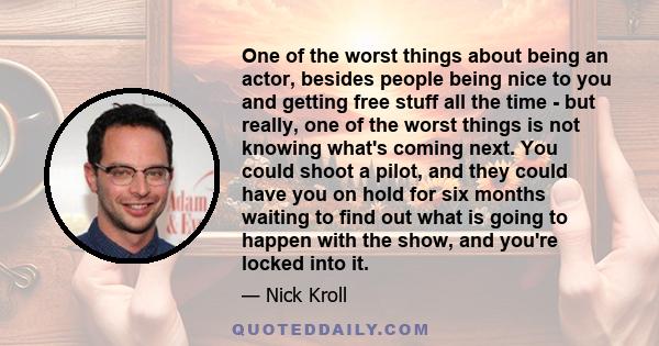 One of the worst things about being an actor, besides people being nice to you and getting free stuff all the time - but really, one of the worst things is not knowing what's coming next. You could shoot a pilot, and