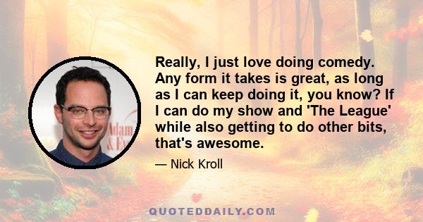 Really, I just love doing comedy. Any form it takes is great, as long as I can keep doing it, you know? If I can do my show and 'The League' while also getting to do other bits, that's awesome.