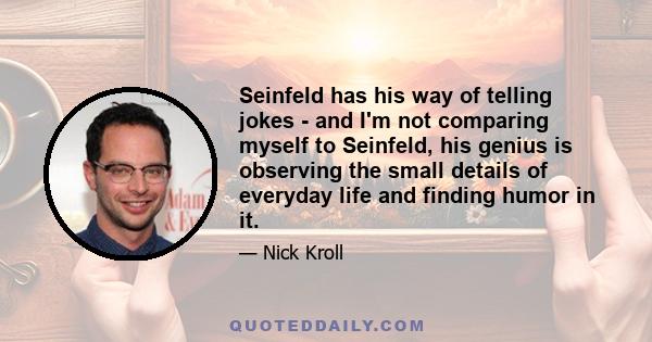 Seinfeld has his way of telling jokes - and I'm not comparing myself to Seinfeld, his genius is observing the small details of everyday life and finding humor in it.