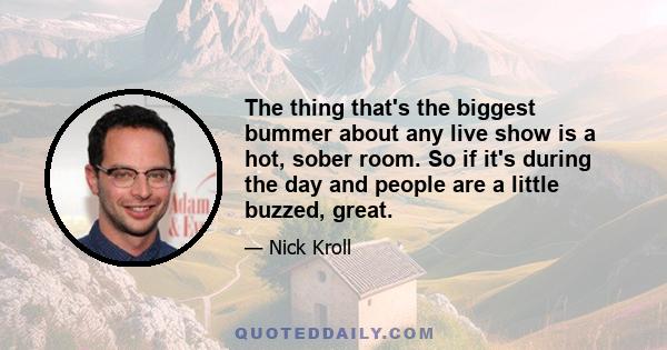 The thing that's the biggest bummer about any live show is a hot, sober room. So if it's during the day and people are a little buzzed, great.