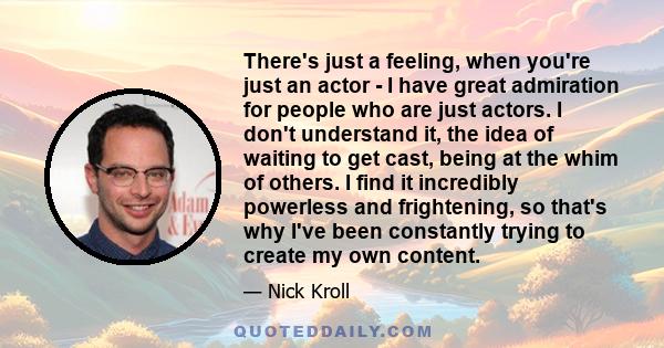 There's just a feeling, when you're just an actor - I have great admiration for people who are just actors. I don't understand it, the idea of waiting to get cast, being at the whim of others. I find it incredibly