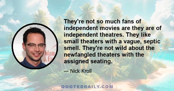 They're not so much fans of independent movies are they are of independent theatres. They like small theaters with a vague, septic smell. They're not wild about the newfangled theaters with the assigned seating.