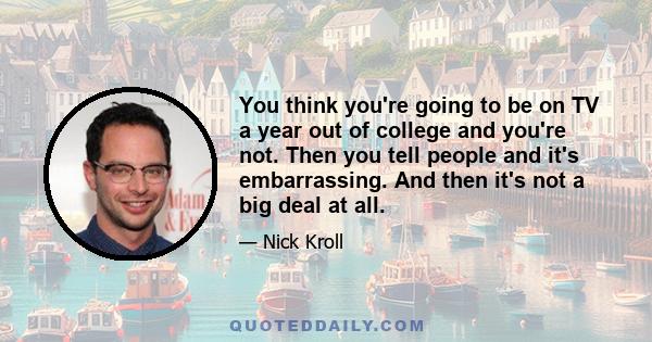 You think you're going to be on TV a year out of college and you're not. Then you tell people and it's embarrassing. And then it's not a big deal at all.