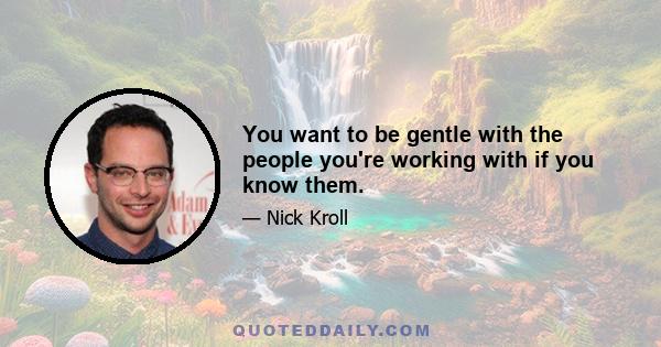 You want to be gentle with the people you're working with if you know them.