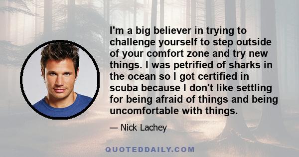 I'm a big believer in trying to challenge yourself to step outside of your comfort zone and try new things. I was petrified of sharks in the ocean so I got certified in scuba because I don't like settling for being