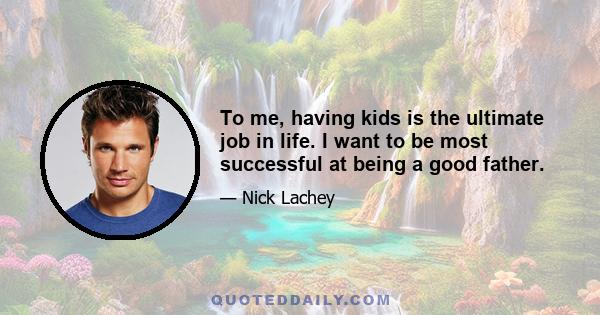 To me, having kids is the ultimate job in life. I want to be most successful at being a good father.