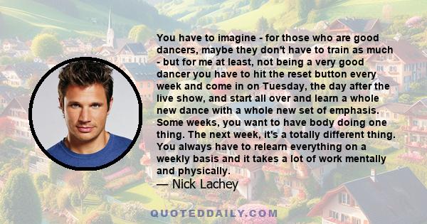 You have to imagine - for those who are good dancers, maybe they don't have to train as much - but for me at least, not being a very good dancer you have to hit the reset button every week and come in on Tuesday, the