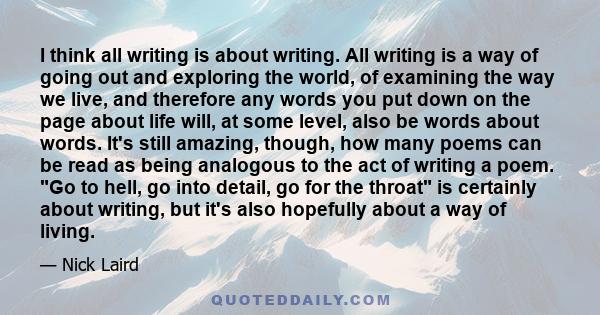 I think all writing is about writing. All writing is a way of going out and exploring the world, of examining the way we live, and therefore any words you put down on the page about life will, at some level, also be