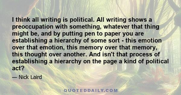 I think all writing is political. All writing shows a preoccupation with something, whatever that thing might be, and by putting pen to paper you are establishing a hierarchy of some sort - this emotion over that