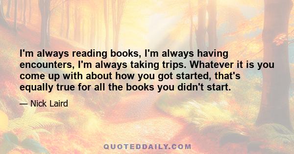 I'm always reading books, I'm always having encounters, I'm always taking trips. Whatever it is you come up with about how you got started, that's equally true for all the books you didn't start.