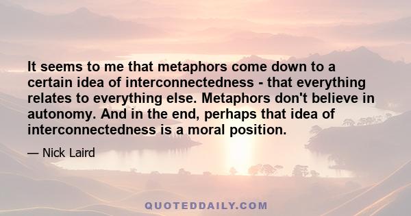 It seems to me that metaphors come down to a certain idea of interconnectedness - that everything relates to everything else. Metaphors don't believe in autonomy. And in the end, perhaps that idea of interconnectedness