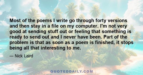 Most of the poems I write go through forty versions and then stay in a file on my computer. I'm not very good at sending stuff out or feeling that something is ready to send out and I never have been. Part of the