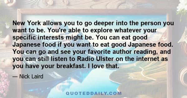 New York allows you to go deeper into the person you want to be. You're able to explore whatever your specific interests might be. You can eat good Japanese food if you want to eat good Japanese food. You can go and see 