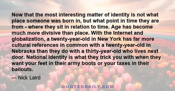 Now that the most interesting matter of identity is not what place someone was born in, but what point in time they are from - where they sit in relation to time. Age has become much more divisive than place. With the