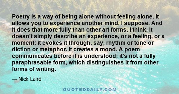 Poetry is a way of being alone without feeling alone. It allows you to experience another mind, I suppose. And it does that more fully than other art forms, I think. It doesn't simply describe an experience, or a