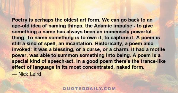 Poetry is perhaps the oldest art form. We can go back to an age-old idea of naming things, the Adamic impulse - to give something a name has always been an immensely powerful thing. To name something is to own it, to