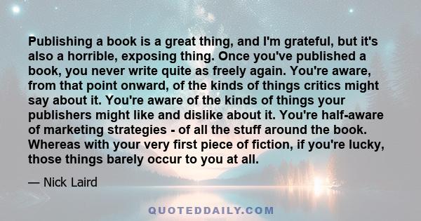 Publishing a book is a great thing, and I'm grateful, but it's also a horrible, exposing thing. Once you've published a book, you never write quite as freely again. You're aware, from that point onward, of the kinds of