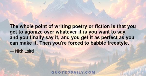 The whole point of writing poetry or fiction is that you get to agonize over whatever it is you want to say, and you finally say it, and you get it as perfect as you can make it. Then you're forced to babble freestyle.