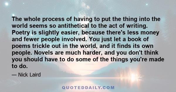 The whole process of having to put the thing into the world seems so antithetical to the act of writing. Poetry is slightly easier, because there's less money and fewer people involved. You just let a book of poems