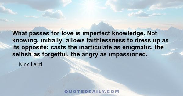 What passes for love is imperfect knowledge. Not knowing, initially, allows faithlessness to dress up as its opposite; casts the inarticulate as enigmatic, the selfish as forgetful, the angry as impassioned.