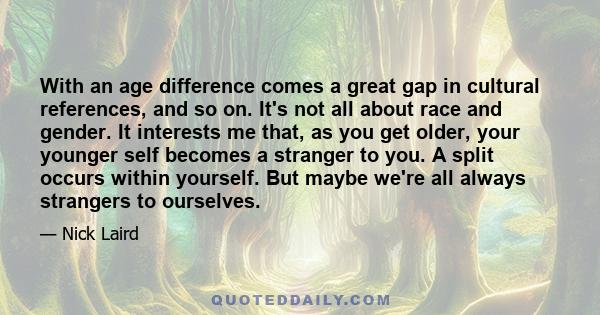 With an age difference comes a great gap in cultural references, and so on. It's not all about race and gender. It interests me that, as you get older, your younger self becomes a stranger to you. A split occurs within