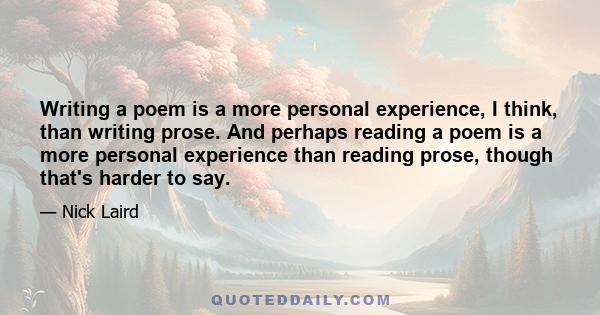 Writing a poem is a more personal experience, I think, than writing prose. And perhaps reading a poem is a more personal experience than reading prose, though that's harder to say.