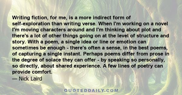 Writing fiction, for me, is a more indirect form of self-exploration than writing verse. When I'm working on a novel I'm moving characters around and I'm thinking about plot and there's a lot of other things going on at 