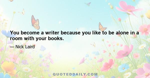 You become a writer because you like to be alone in a room with your books.