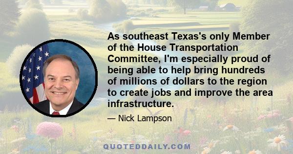 As southeast Texas's only Member of the House Transportation Committee, I'm especially proud of being able to help bring hundreds of millions of dollars to the region to create jobs and improve the area infrastructure.